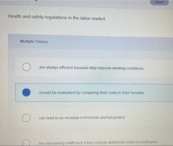 Health and safety regulations in the labor market
Multiple Choice
O
O
are always efficient because they improve working conditions.
should be evaluated by comparing their costs to their benefits.
can lead to an increase in frictional unemployment.
Saved
are necessarily inefficient if they impose additional costs on employers.