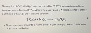 The reaction of Ca(s) with N₂(g) has a percent yield of 68.005% under certain conditions.
Assuming excess Ca(s) and STP conditions, how many Liters of N₂(g) are required to produce
3.004 mols of Ca3N₂(s) under the same conditions?
3 Ca(s) + N₂(g) →→→ Ca3N₂(s)
• Please report your answer to 2 decimal places. If your last digit(s) is/are a 0 and Canvas
drops them, that is okay.