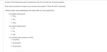 In each of the following groups of substances, pick the one that has the given property.
Draw Lewis structures to support your answers and upload in 'Show My Work' (required).
THERE IS ONLY ONE SUBMISSION FOR EACH PART OF THIS QUESTION!
(a) highest boiling point
O CCl4
CF4
CBr4
(b) lowest freezing point
O LIF
Cl₂
HBr
(c) smallest vapor pressure at 25°C
O CH3OCH3
O CH3CH₂OH
CH3CH2CH3