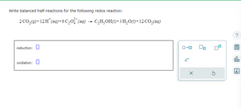 Write balanced half-reactions for the following redox reaction:
2CO,(g)+12H*(aq)+6C,O (aq)
reduction:
oxidation:
C,H,OH()+3H,O(/)+12CO_(aq)
ローロ
X
Ś
00.
18
Ar