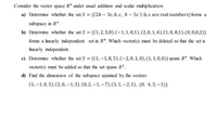 Consider the vector space R* under usual addition and scalar multiplication.
a) Determine whether the set S = {(2b – 3c, b, c, b – 5c ):b, c are real numbers}forms a
subspace in Rª.
b) Determine whether the set S = {(1, 2,3,0),(-1,1,8,1), (2,0,1,4), (1,0,8,1),(0,0,0,2)}
forms a linearly independent set in Rª. Which vector(s) must be deleted so that the set is
linearly independent.
c) Determine whether the set S = {(1,–1,8,5), (-2,0, 1, 0), (1, 1,0,0)} spans R4. Which
vector(s) must be added so that the set spans R*.
d) Find the dimens ion of the subspace spanned by the vectors
(1,–1,0,5),(2,0, – 1,3), (0,2, –1, -7),(3,1, –2,1), (0, 4,3,–1)}.
