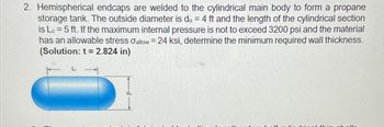 2. Hemispherical endcaps are welded to the cylindrical main body to form a propane
storage tank. The outside diameter is do = 4 ft and the length of the cylindrical section
is Lc=5 ft. If the maximum internal pressure is not to exceed 3200 psi and the material
has an allowable stress σallow = 24 ksi, determine the minimum required wall thickness.
(Solution: t = 2.824 in)
do