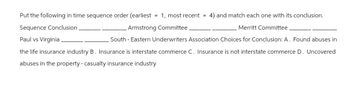 Put the following in time sequence order (earliest = 1, most recent = 4) and match each one with its conclusion.
Sequence Conclusion
Armstrong Committee.
Merritt Committee.
Paul vs Virginia
South-Eastern Underwriters Association Choices for Conclusion: A. Found abuses in
the life insurance industry B. Insurance is interstate commerce C. Insurance is not interstate commerce D. Uncovered
abuses in the property - casualty insurance industry