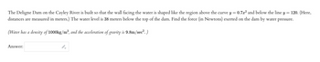 The Deligne Dam on the Cayley River is built so that the wall facing the water is shaped like the region above the curve y = 0.7x² and below the line y = 120. (Here,
distances are measured in meters.) The water level is 38 meters below the top of the dam. Find the force (in Newtons) exerted on the dam by water pressure.
(Water has a density of 1000kg/m³, and the acceleration of gravity is 9.8m/sec². )
Answer: