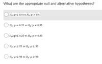 What are the appropriate null and alternative hypotheses?
Но:р < 0.4 vs Ha: р > 0.4
Ho:p = 0.35 vs H4:p # 0.35
Ho:p< 0.35 vs HA: p > 0.35
Ho:u < 35 vs HẠ: µ > 35
Ho: μ< 98 vs HA: μ > 98
