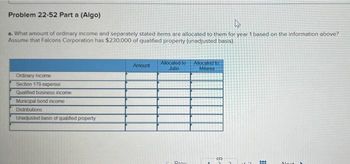 Problem 22-52 Part a (Algo)
4
a. What amount of ordinary income and separately stated items are allocated to them for year 1 based on the information above?
Assume that Falcons Corporation has $230,000 of qualified property (unadjusted basis).
Ordinary income
Section 179 expense
Qualified business income
Municipal bond income
Distributions
Unadjusted basis of qualified property
Amount
Allocated to
Julio
Prox
Allocated to
Milania
-S
***
Mont