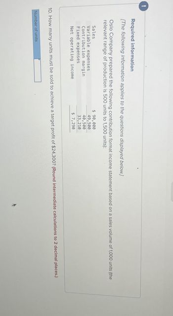 !
00
Required information
[The following information applies to the questions displayed below.]
Oslo Company prepared the following contribution format income statement based on a sales volume of 1,000 units (the
relevant range of production is 500 units to 1,500 units):
Sales
Variable expenses
Contribution margin
Fixed expenses
Net operating income
$ 90,000
49,500
40,500
33,210
$ 7,290
10. How many units must be sold to achieve a target profit of $24,300? (Round intermediate calculations to 2 decimal places.)
Number of units