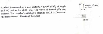 A wheel is mounted on a steel shaft (G = 83×10° N/m²) of length
(1.5 m) and radius (0.80 cm). The wheel is rotated (5°) and
released. The period of oscillation is observed as (2.3 s). Determine
the mass moment of inertia of the wheel.
LU
1.5 m
0 (1)
G= 83 x 10' N/m²
r = 8 mm
Fig (5)