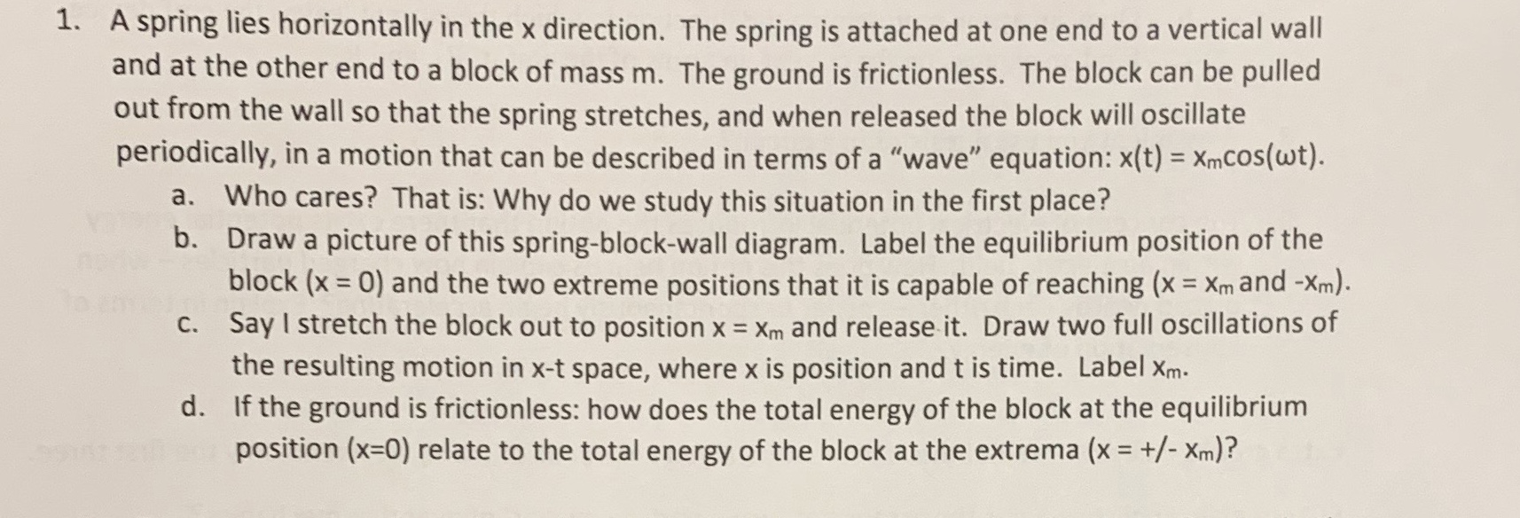 1. A spring lies horizontally in the x direction. The spring is attached at one end to a vertical wall
and at the other end to a block of mass m. The ground is frictionless. The block can be pulled
out from the wall so that the spring stretches, and when released the block will oscillate
periodically, in a motion that can be described in terms of a "wave" equation: x(t) = XmCOs(wt).
a. Who cares? That is: Why do we study this situation in the first place?
b. Draw a picture of this spring-block-wall diagram. Label the equilibrium position of the
block (x = 0) and the two extreme positions that it is capable of reaching (x = Xm and -Xm).
C. Say I stretch the block out to position x = Xm and release it. Draw two full oscillations of
the resulting motion in x-t space, where x is position and t is time. Label Xm.
d. If the ground is frictionless: how does the total energy of the block at the equilibrium
position (x=0) relate to the total energy of the block at the extrema (x = +/- Xm)?
%3D
