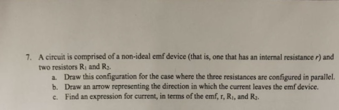 7. A circuit is comprised of a non-ideal emf device (that is, one that has an internal resistance r) and
two resistors R, and R2.
a. Draw this configuration for the case where the three resistances are configured in parallel.
b. Draw an arrow representing the direction in which the current leaves the emf device.
c. Find an expression for current, in terms of the emf, r, R1, and R2.
