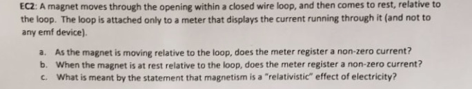 EC2: A magnet moves through the opening within a closed wire loop, and then comes to rest, relative to
the loop. The loop is attached only to a meter that displays the current running through it (and not to
any emf device).
a. As the magnet is moving relative to the loop, does the meter register a non-zero current?
b. When the magnet is at rest relative to the loop, does the meter register a non-zero current?
c. What is meant by the statement that magnetism is a "relativistic" effect of electricity?
