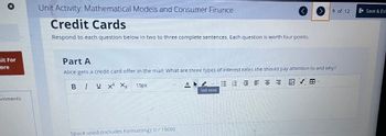 hit For
core
omments
Unit Activity: Mathematical Models and Consumer Finance
Credit Cards
Respond to each question below in two to three complete sentences. Each question is worth four points.
Part A
Alice gets a credit card offer in the mail. What are three types of interest rates she should pay attention to and why?
BIUX² X₂
三三三三三三 四 V 田
15px
Space used (includes formatting): 0/15000
A
9 of 12
Text color
Save & Exi