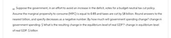 60 Suppose the government, in an effort to avoid an increase in the deficit, votes for a budget neutral tax cut policy.
Assume the marginal propensity to consume (MPC) is equal to 0.85 and taxes are cut by $8 billion. Round answers to the
nearest billion, and specify decreases as a negative number. By how much will government spending change? change in
government spending: $ What is the resulting change in the equilibrium level of real GDP? change in equilibrium level
of real GDP: $ billion