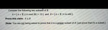 Consider the following two subsets of Z:
A={ne Z | (n mod 26) = 13} and B={ne Z|nis odd }.
Prove this claim: A CB
Do not
not
ns-Do not co
Do not copy Exam
not copy
cop
[Note: You are not being asked to prove that A is a proper subset of B; just prove that it's a subset.]
Dan