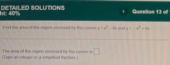 DETAILED SOLUTIONS
ht: 40%
<
Question 13 of
Find the area of the region enclosed by the curves y = x² - 4x and y = -x² + 6x.
The area of the region enclosed by the curves is
(Type an integer or a simplified fraction.)