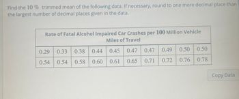 Find the 10 % trimmed mean of the following data. If necessary, round to one more decimal place than
the largest number of decimal places given in the data.
Rate of Fatal Alcohol Impaired Car Crashes per 100 Million Vehicle
Miles of Travel
0.45
0.61
0.29 0.33 0.38 0.44
0.54
0.54 0.58 0.60
0.47
0.65
0.47 0.49
0.71
0.72
0.50 0.50
0.76
0.76 0.78
Copy Data