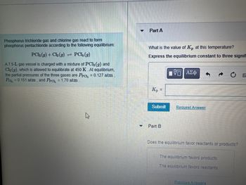 Phosphorus trichloride gas and chlorine gas react to form
phosphorus pentachloride according to the following equilibrium:
PC1, (g)
A7.5-L gas vessel is charged with a mixture of PC13 (g) and
Cl₂(g), which is allowed to equilibrate at 450 K. At equilibrium,
the partial pressures of the three gases are Prc, = 0.127 atm
Pa₂ = 0.151 atm, and Prc, = 1.70 atm
PC13 (g) + Cl₂ (g)
=
♥
-
Part A
What is the value of Kp at this temperature?
Express the equilibrium constant to three signif
15. ΑΣΦ
Kp =
Submit
Part B
Request Answer
Does the equilibrium favor reactants or products?
The equilibrium favors products.
The equilibrium favors reactants.
Previous Answers