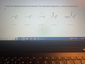 5. Rank the following molecules by basicity. The most basic molecule is 1, while the least basic is
5.
e here to search
F1
F2
S
F3
(1)
21
F4
$
F5
O
E
%
F6
F7
1
F8
&
7
O
F9
*
8
00
O
F10
FH₂C
F11
i
BO:
90°F Clear
F12
PrtScr
Ins
+