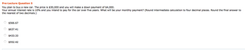 Pre-Lecture Question 5
You plan to buy a new car. The price is $30,000 and you will make a down payment of $4,000.
Your annual interest rate is 10% and you intend to pay for the car over five years. What will be your monthly payment? (Round intermediate calculation to four decimal places. Round the final answer to
the nearest of two decimals.)
$566.67
$637.41
$433.33
$552.42
