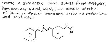 Create
a synthesis that starts from acetylene,
benzene, coz, Na cN, NaN 3,
of four
or fewer
and products.
or simple alcohol
carbons. Show all mechanisms
О
0
Br