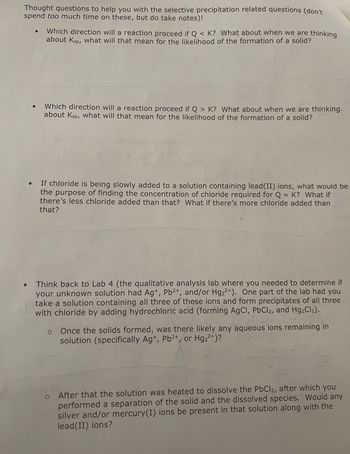 Thought questions to help you with the selective precipitation related questions (don't
spend too much time on these, but do take notes)!
Which direction will a reaction proceed if Q< K? What about when we are thinking
about Ksp, what will that mean for the likelihood of the formation of a solid?
Which direction will a reaction proceed if Q> K? What about when we are thinking.
about Ksp, what will that mean for the likelihood of the formation of a solid?
yle
If chloride is being slowly added to a solution containing lead(II) ions, what would be
the purpose of finding the concentration of chloride required for Q = K? What if
there's less chloride added than that? What if there's more chloride added than
that?
Think back to Lab 4 (the qualitative analysis lab where you needed to determine if
your unknown solution had Ag+, Pb2+, and/or Hg22+). One part of the lab had you
take a solution containing all three of these ions and form precipitates of all three
with chloride by adding hydrochloric acid (forming AgCl, PbCl2, and Hg₂Cl2).
o
Once the solids formed, was there likely any aqueous ions remaining in
solution (specifically Ag+, Pb²+, or Hg₂²+)?
2-
After that the solution was heated to dissolve the PbCl2, after which you
performed a separation of the solid and the dissolved species. Would any
silver and/or mercury(I) ions be present in that solution along with the
lead(II) ions?