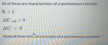 All of these are characteristics of a spontaneous reaction.
K>1
AE cell > 0
AG < 0
None of these are characteristics of a spontaneous reaction