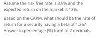 Assume the risk free rate is 3.9% and the
expected return on the market is 13%.
Based on the CAPM, what should be the rate of
return for a security having a beta of 1.25?
Answer in percentage (%) form to 2 decimals.
