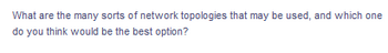 What are the many sorts of network topologies that may be used, and which one
do you think would be the best option?