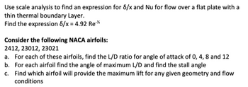 Use scale analysis to find an expression for 8/x and Nu for flow over a flat plate with a
thin thermal boundary Layer.
Find the expression 8/x = 4.92 Re**
Consider the following NACA airfoils:
2412, 23012, 23021
a. For each of these airfoils, find the L/D ratio for angle of attack of 0, 4, 8 and 12
b. For each airfoil find the angle of maximum L/D and find the stall angle
c. Find which airfoil will provide the maximum lift for any given geometry and flow
conditions