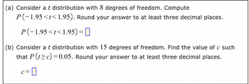 (a) Consider a t distribution with 8 degrees of freedom. Compute
P(-1.95<t<1.95). Round your answer to at least three decimal places.
P(-1.95<t<1.95) =
(b) Consider a t distribution with 15 degrees of freedom. Find the value of c such
that P (t≥c)=0.05. Round your answer to at least three decimal places.
C= 0