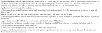 SuperFashion produces specialty tops stitching two silk sleeves (S) to a knitted body (B). Stitching always takes 20 minutes of a seamstress time (LT).
-
Silk sleeves can be produced using Labor (Ls) and silk fabric (F) according to the production function S Ls1/3F2/3. Knitted bodies can be
produced using labor (LB) and yarn (Y) according to the production function B = LB¹/4Y¹/4. L is measured in hours.
SuperFashion wishes to produce 10 specialty tops.
1. How many silk sleeves and how many knitted bodies does SuperFashion need to produce? Does this number depend on the cost of labor, silk
fabric or yarn?
Suppose that silk fabric costs $20 while the labor services needed to produce silk sleeves cost $10 an hour.
2. How many yards of fabric and how many hours of labor are needed to produce 20 sleeves as cheaply as possible? What is the cost of producing
the sleeves?
Suppose that yarn costs $15 while the labor services needed to knit a body cost $15 an hour.
3. How many hours of labor are needed to produce 10 bodies as cheaply as possible? What is the cost of producing the knitted bodies?
Last, suppose that seamstresses are paid $20 an hour.
4. What is the total cost of producing 10 specialty tops? What is the per unit cost?
5. Suppose SuperFashion wanted to raise production to 20 specialty tops. Would the per unit cost of a top remain the same? Would it increase?
Would it decline? Justify your answer.