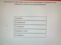 **Question:**  
What will be the major organic product from the dehydration of 2-pentanol in the presence of a strong acid and high temperature?

**Options:**  
A) pentane  
B) 2-pentanone  
C) 1-pentene  
D) pentane-1,2-diol  
E) 2-pentene  

**Explanation:**

This question focuses on the dehydration reaction of 2-pentanol under acidic conditions and high temperature, which typically leads to the formation of an alkene. Understanding the mechanism can help determine the most likely product.