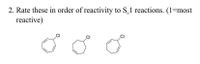 **Question:** 

2. Rate these in order of reactivity to S<sub>N</sub>1 reactions. (1 = most reactive)

**Diagrams:** 

1. The first diagram shows a six-membered carbon ring (cyclohexane) with a chlorine (Cl) atom attached.
  
2. The second diagram shows a seven-membered carbon ring with two sides of the heptagon extended (indicating the presence of additional single bonds), and a chlorine (Cl) atom attached.

3. The third diagram shows a six-membered carbon ring with alternating double bonds (benzene) and a chlorine (Cl) atom attached.

**Instructions:** You are asked to rate the structures based on their reactivity in S<sub>N</sub>1 reactions, where 1 indicates the most reactive.