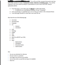 You will use all the concepts discussed in the first
half of the semester to create a restaurant website with three (3) linking pages. You will be
required to use your creativity and give a presentation of your work to the class. Keep it
appropriate please.
• Your first page is your index page (It MUST be called index.html)
o It should be an overall general summary of your "restaurant"
Your second page is completely up to you as long as it relates to the restaurant theme
Your third page should be a form that a user must fill out
Must have the use of the following tags
• Line break
• Horizantal Rule
• Paragraph
• List
o Ordered
o Unordered
• Links
• Headings
• Images
Title
Table
• Style (You MUST use CSS)
• Form
Input
o Radio buttons
o Checkboxes
o Drop-down boxes
o Submit button
Also:
You can use w3schools for reference
Put your name in a comment
Your pages must all link to one another.
Use as many colors as youd like (as long as its readable)
Have fun!
