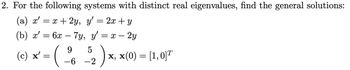 2. For the following systems with distinct real eigenvalues, find the general solutions:
(a) x' = x + 2y,
y' = 2x + y
(b) x' = 6x
6x7y, y'= x - 2y
9
- (1/6 5₂ ) x₁, x(0) = [1,015
X,
-6 -2
(c) x' =