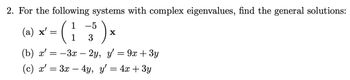 2. For the following systems with complex eigenvalues, find the general solutions:
-5
² = (1 +²3² ) ×
X
(a) x'
(b) x'
(c) x' = 3x - 4y, y' = 4x + 3y
=
- 3x –
2y, y'
=
9x + 3y