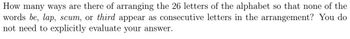 How many ways are there of arranging the 26 letters of the alphabet so that none of the
words be, lap, scum, or third appear as consecutive letters in the arrangement? You do
not need to explicitly evaluate your answer.