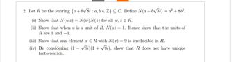 2. Let R be the subring {a+b√√8i: a, b Z} CC. Define N(a + b√√/8i) = a² + 86².
(i) Show that N(wz) = N(w)N(z) for all w, z E R.
(ii) Show that when u is a unit of R, N(u) = 1. Hence show that the units of
R are 1 and -1.
(iii) Show that any element ER with N(x) = 9 is irreducible in R.
(iv) By considering (1- √8i)(1√8i), show that R does not have unique
factorisation.