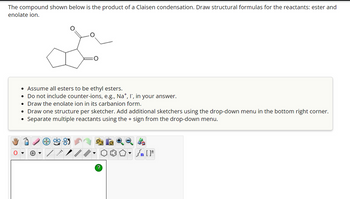 The compound shown below is the product of a Claisen condensation. Draw structural formulas for the reactants: ester and
enolate ion.
O
• Assume all esters to be ethyl esters.
• Do not include counter-ions, e.g., Na+, I, in your answer.
• Draw the enolate ion in its carbanion form.
• Draw one structure per sketcher. Add additional sketchers using the drop-down menu in the bottom right corner.
Separate multiple reactants using the + sign from the drop-down menu.
+
?