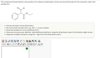 The compound shown below is the product of a Claisen condensation. Draw structural formulas for the reactants: ester and
enolate ion.
O
H
ose
• Assume all esters to be ethyl esters.
• Do not include counter-ions, e.g., Na+, I, in your answer.
• Draw the enolate ion in its carbanion form.
• Draw one structure per sketcher. Add additional sketchers using the drop-down menu in the bottom right corner.
• Separate multiple reactants using the + sign from the drop-down menu.
?