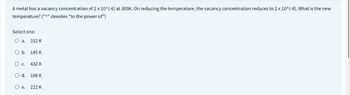 A metal has a vacancy concentration of 2 x 10^(-6) at 300K. On reducing the temperature, the vacancy concentration reduces to 2 x 10^(-8). What is the new
temperature? ("^" denotes "to the power of")
Select one:
O a.
O b.
312 K
O d.
145 K
O C. 432 K
108 K
O e. 222 K