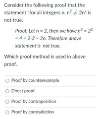 Consider the following proof that the
statement "for all integers n, n2 + 2n" is
not true.
Proof: Let n = 2, then we have n2 = 22
= 4 = 2.2 = 2n. Therefore above
%3D
statement is not true.
Which proof method is used in above
proof.
Proof by counterexample
Direct proof
O Proof by contraposition
O Proof by contradiction
