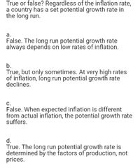 True or false? Regardless of the inflation rate,
a country has a set potential growth rate in
the long run.
a.
False. The long run potential growth rate
always depends on low rates of inflation.
b.
True, but only sometimes. At very high rates
of inflation, long run potential growth rate
declines.
C.
False. When expected inflation is different
from actual inflation, the potential growth rate
suffers.
d.
True. The long run potential growth rate is
determined by the factors of production, not
prices.