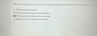 Which of the following can be used as a method for reducing the problems of moral hazard and/or adverse selection?
O Allowing retroactive enrollment.
Providing insurance programs with low deductibles.
Providing insurance programs with low copayments.
O Requiring everyone to purchase health insurance.
