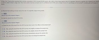 A New York Times article reported that a survey conducted in 2014 included 36,000 adults, with 3.68% of them being regular users of e-cigarettes. Because e-cigarette use is relatively new, there is
a need to obtain today's usage rate. How many adults must be surveyed now if a confidence level of 95% and a margin of error of 1 percentage point are wanted? Complete parts (a) through (c)
below.
a. Assume that nothing is known about the rate of e-cigarette usage among adults.
n = 9604
(Round up to the nearest integer.)
b. Use the results from the 2014 survey.
n = 1362
(Round up to the nearest integer.)
c. Does the use of the result from the 2014 survey have much of an effect on the sample size?
O A. Yes, using the result from the 2014 survey only slightly increases the sample size.
OB. No, using the result from the 2014 survey only slightly reduces the sample size.
C. Yes, using the result from the 2014 survey dramatically reduces the sample size.
OD. No, using the result from the 2014 survey does not change the sample size.