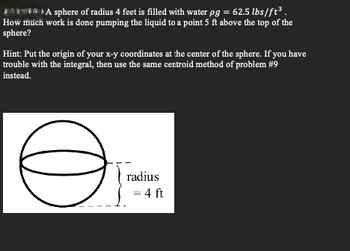 A sphere of radius 4 feet is filled with water pg = 62.5 lbs/ft³.
How much work is done pumping the liquid to a point 5 ft above the top of the
sphere?
Hint: Put the origin of your x-y coordinates at the center of the sphere. If you have
trouble with the integral, then use the same centroid method of problem #9
instead.
Ө
radius
= 4 ft