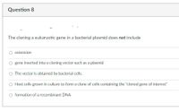 Question 8
The cloning a eukaryotic gene in a bacterial plasmid does not include
extension
gene inserted into a cloning vector such as a plasmid
The vector is obtained by bacterial cells.
O Host cells grown in culture to form a clone of cells containing the "cloned gene of interest"
O formation of a recombinant DNA
