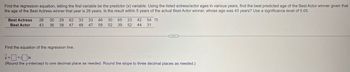 Find the regression equation, letting the first variable be the predictor (x) variable. Using the listed actress/actor ages in various years, find the best predicted age of the Best Actor winner given that
the age of the Best Actress winner that year is 28 years. Is the result within 5 years of the actual Best Actor winner, whose age was 43 years? Use a significance level of 0.05.
Best Actress 28 30 29 62 33
33
46 30 65 23 42 54
Best Actor
43
36
38 47
48
47
58
52 39 52 44 31
Find the equation of the regression line.
=
(Round the y-intercept to one decimal place as needed. Round the slope to three decimal places as needed.)