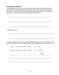 Pre-Laboratory Assignment
1. Sam performed a reaction in lab where he mixed a dilute solution of hydrochloric acid into a
dilute solution of sodium hydroxide. The temperature of the mixed solution rose immediately
from 20.0°C to 30.0 °C. Was the reaction Sam performed in the lab exothermic or endothermic?
What evidence (observation) for this reaction supports your inference?
2. Define Hess's Law.
3. Predict the target reaction which can be obtained by adding step 1 and 2 shown below. Also
calculate the heat of reaction of the target reaction, which can be obtained by AH" from step 1 and
2.
Step 1 2 Hy(g) + N>(g)
N,H,(g)
AH = 95.4
Step 2 NgH,(g) + Ha(g)
2 NH3(g)
AH"
=-187.6 kJ
kJ
81
