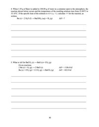 4. When 1.50 g of Ba(s) is added to 100.00 g of water in a container open to the atmosphere, the
reaction shown below occurs and the temperature of the resulting solution rises from 22.00°C to
33.10°C. If the specific heat of the solution is 4.18 J/(g - "C), calculate AH for the reaction, as
written.
Ва (6) +2 H,О () — Ba(ОН), (аg) + Н, (g)
ΔΗ-?
5. What is AH for BaCO, (s) → BaO (s)+ CO, (g)
Given reactions
2 Ba (s) + 0, (g) —2 ВаО (s)
Ba (s) + CO, (g) + 1/2 O, (g) → BaCO, (g)
AH = -1106.0 kJ
AH= -822.0 kJ
82
